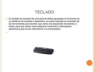 TECLADO
 Un teclado se compone de una serie de teclas agrupadas en funciones es
un periférico de entradas o dispositivo, en parte inspirado en el teclado de
las herramientas para escribir, que utiliza una disposición de botones o
teclas, para que actúen como palancas mecánicas o interruptores
electrónicos que envían información a la computadora

 