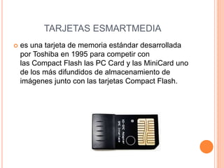 TARJETAS ESMARTMEDIA
 es una tarjeta de memoria estándar desarrollada
por Toshiba en 1995 para competir con
las Compact Flash las PC Card y las MiniCard uno
de los más difundidos de almacenamiento de
imágenes junto con las tarjetas Compact Flash.
 