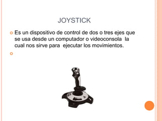 JOYSTICK
 Es un dispositivo de control de dos o tres ejes que
se usa desde un computador o videoconsola la
cual nos sirve para ejecutar los movimientos.

 