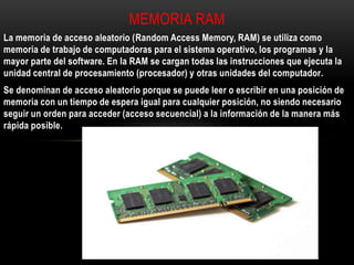 La memoria de acceso aleatorio (Random Access Memory, RAM) se utiliza como
memoria de trabajo de computadoras para el sistema operativo, los programas y la
mayor parte del software. En la RAM se cargan todas las instrucciones que ejecuta la
unidad central de procesamiento (procesador) y otras unidades del computador.
Se denominan de acceso aleatorio porque se puede leer o escribir en una posición de
memoria con un tiempo de espera igual para cualquier posición, no siendo necesario
seguir un orden para acceder (acceso secuencial) a la información de la manera más
rápida posible.
MEMORIA RAM
 