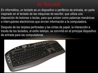 En informática, un teclado es un dispositivo o periférico de entrada, en parte
inspirado en el teclado de las máquinas de escribir, que utiliza una
disposición de botones o teclas, para que actúen como palancas mecánicas
o interruptores electrónicos que envían información a la computadora.
Después de las tarjetas perforadas y las cintas de papel, la interacción a
través de los teclados, al estilo teletipo, se convirtió en el principal dispositivo
de entrada para las computadoras.
EL TECLADO
 