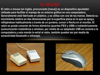 El ratón o mouse (en inglés, pronunciado [maʊs]) es un dispositivo apuntador
utilizado para facilitar el manejo de un entorno gráfico en una computadora.
Generalmente está fabricado en plástico, y se utiliza con una de las manos. Detecta su
movimiento relativo en dos dimensiones por la superficie plana en la que se apoya,
reflejándose habitualmente a través de un puntero, cursor o flecha en el monitor. El
ratón se puede conectar de forma alámbrica (puertos PS/2 y USB) o inalámbricamente
(comunicación inalámbrica o wireless, por medio de un adaptador USB se conecta a la
computadora y esta manda la señal al ratón, también pueden ser por medio de
conectividad bluetooth o infrarojo).
EL MOUSE
 