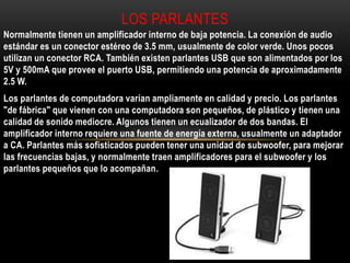 Normalmente tienen un amplificador interno de baja potencia. La conexión de audio
estándar es un conector estéreo de 3.5 mm, usualmente de color verde. Unos pocos
utilizan un conector RCA. También existen parlantes USB que son alimentados por los
5V y 500mA que provee el puerto USB, permitiendo una potencia de aproximadamente
2.5 W.
Los parlantes de computadora varían ampliamente en calidad y precio. Los parlantes
"de fábrica" que vienen con una computadora son pequeños, de plástico y tienen una
calidad de sonido mediocre. Algunos tienen un ecualizador de dos bandas. El
amplificador interno requiere una fuente de energía externa, usualmente un adaptador
a CA. Parlantes más sofisticados pueden tener una unidad de subwoofer, para mejorar
las frecuencias bajas, y normalmente traen amplificadores para el subwoofer y los
parlantes pequeños que lo acompañan.
LOS PARLANTES
 