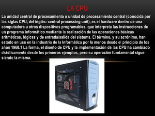 La unidad central de procesamiento o unidad de procesamiento central (conocida por
las siglas CPU, del inglés: central processing unit), es el hardware dentro de una
computadora u otros dispositivos programables, que interpreta las instrucciones de
un programa informático mediante la realización de las operaciones básicas
aritméticas, lógicas y de entrada/salida del sistema. El término, y su acrónimo, han
estado en uso en la industria de la Informática por lo menos desde el principio de los
años 1960.1 La forma, el diseño de CPU y la implementación de las CPU ha cambiado
drásticamente desde los primeros ejemplos, pero su operación fundamental sigue
siendo la misma.
LA CPU
 