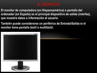 El monitor de computadora (en Hispanoamérica) o pantalla del
ordenador (en España) es el principal dispositivo de salida (interfaz),
que muestra datos o información al usuario.
También puede considerarse un periférico de Entrada/Salida si el
monitor tiene pantalla táctil o multitáctil.
EL MONITOR
 