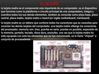 la tarjeta madre es el componente más importante de un computador. es el dispositivo
que funciona como la plataforma o circuito principal de una computadora, integra y
coordina todos los sus demás elementos. tambien es conocida como placa base, placa
central, placa madre, tarjeta madre o board (en inglés motherboard, mainboard).
la tarjeta madre es un tablero que contiene todos los conectores que se necesitan para
conectar las demás tarjetas del computador. una tarjeta madre alberga los conectores
del procesador, memoria ram, bios, puertas en serie, puertas en paralelo, expansión de
la memoria, pantalla, teclado, disco duro, enchufes. una vez que la tarjeta madre ha
sido equipada con esta los elementos que se han mencionado, se le llama “chipset” o
conjunto de procesadores.
EL BOARD
 