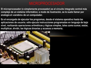 El microprocesador (o simplemente procesador) es el circuito integrado central más
complejo de un sistema informático; a modo de ilustración, se le suele llamar por
analogía el «cerebro» de un computador.
Es el encargado de ejecutar los programas, desde el sistema operativo hasta las
aplicaciones de usuario; sólo ejecuta instrucciones programadas en lenguaje de bajo
nivel, realizando operaciones aritméticas y lógicas simples, tales como sumar, restar,
multiplicar, dividir, las lógicas binarias y accesos a memoria.
MICROPROCESADOR
 