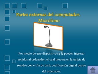 Partes externas del computador:
Micrófono
Por medio de este dispositivo se le pueden ingresar
sonidos al ordenador, el cual procesa en la tarjeta de
sonidos con el fin de darle codificación digital dentro
del ordenador.
 