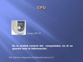 Imagen PJG 10

Es la unidad central del computador, en él se
guarda toda la información.

Ref. Edición e Impresión Distribuidora Escar E.U.

 