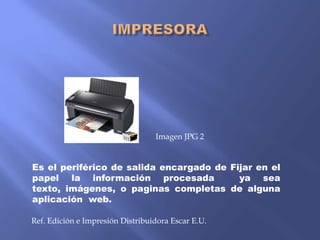 Imagen JPG 2

Es el periférico de salida encargado de Fijar en el
papel la información procesada
ya sea
texto, imágenes, o paginas completas de alguna
aplicación web.
Ref. Edición e Impresión Distribuidora Escar E.U.

 