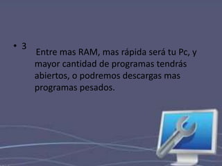 • 3 
Entre mas RAM, mas rápida será tu Pc, y 
mayor cantidad de programas tendrás 
abiertos, o podremos descargas mas 
programas pesados. 
