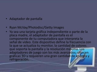 • Adaptador de pantalla 
• Ryan McVay/Photodisc/Getty Images 
• Ya sea una tarjeta gráfica independiente o parte de la 
placa madre, el adaptador de pantalla es el 
componente de tu computadora que interpreta la 
señal de video. Este dispositivo define la frecuencia con 
la que se actualiza tu monitor, la cantidad de colores 
que soporta la pantalla y la resolución máxima. Los 
adaptadores de juego son los más avanzados; ofrecen 
gráficas 3D y requieren una gran cantidad de energía y 
refrigeración. 
 