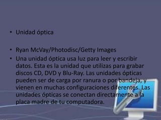 • Unidad óptica 
• Ryan McVay/Photodisc/Getty Images 
• Una unidad óptica usa luz para leer y escribir 
datos. Esta es la unidad que utilizas para grabar 
discos CD, DVD y Blu-Ray. Las unidades ópticas 
pueden ser de carga por ranura o por bandeja, y 
vienen en muchas configuraciones diferentes. Las 
unidades ópticas se conectan directamente a la 
placa madre de tu computadora. 
 