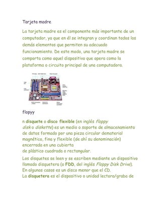 Tarjeta madre

La tarjeta madre es el componente más importante de un
computador, ya que en él se integran y coordinan todos los
demás elementos que permiten su adecuado
funcionamiento. De este modo, una tarjeta madre se
comporta como aquel dispositivo que opera como la
plataforma o circuito principal de una computadora.




flopyy

n disquete o disco flexible (en inglés floppy
disk o diskette) es un medio o soporte de almacenamiento
de datos formado por una pieza circular dematerial
magnético, fina y flexible (de ahí su denominación)
encerrada en una cubierta
de plástico cuadrada o rectangular.
Los disquetes se leen y se escriben mediante un dispositivo
llamado disquetera (o FDD, del inglés Floppy Disk Drive).
En algunos casos es un disco menor que el CD.
La disquetera es el dispositivo o unidad lectora/graba de
 