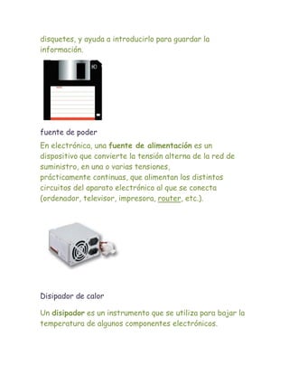 disquetes, y ayuda a introducirlo para guardar la
información.




fuente de poder
En electrónica, una fuente de alimentación es un
dispositivo que convierte la tensión alterna de la red de
suministro, en una o varias tensiones,
prácticamente continuas, que alimentan los distintos
circuitos del aparato electrónico al que se conecta
(ordenador, televisor, impresora, router, etc.).




Disipador de calor

Un disipador es un instrumento que se utiliza para bajar la
temperatura de algunos componentes electrónicos.
 