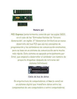 Ranura pci

PCI Express (anteriormente conocido por las siglas 3GIO,
     en el caso de las "Entradas/Salidas de Tercera
Generación", en inglés: 3rd Generation In/Out) es un nuevo
     desarrollo del bus PCI que usa los conceptos de
programación y los estándares de comunicación existentes,
 pero se basa en un sistema de comunicación serie mucho
 más rápido. Este sistema es apoyado principalmente por
Intel, que empezó a desarrollar el estándar con nombre de
       proyecto Arapahoe después de retirarse del
                   sistema Infiniband.




                  Cable de bus de datos

   En arquitectura de computadores, el bus (o canal) es
     un sistema digital que transfiere datos entre los
 componentes de una computadora o entre computadoras.
 