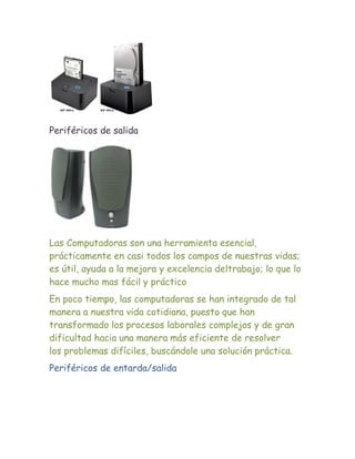 Periféricos de salida




Las Computadoras son una herramienta esencial,
prácticamente en casi todos los campos de nuestras vidas;
es útil, ayuda a la mejora y excelencia deltrabajo; lo que lo
hace mucho mas fácil y práctico
En poco tiempo, las computadoras se han integrado de tal
manera a nuestra vida cotidiana, puesto que han
transformado los procesos laborales complejos y de gran
dificultad hacia una manera más eficiente de resolver
los problemas difíciles, buscándole una solución práctica.
Periféricos de entarda/salida
 
