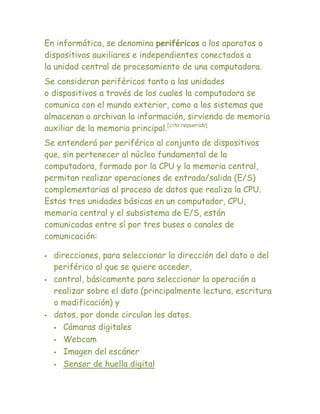 En informática, se denomina periféricos a los aparatos o
dispositivos auxiliares e independientes conectados a
la unidad central de procesamiento de una computadora.
Se consideran periféricos tanto a las unidades
o dispositivos a través de los cuales la computadora se
comunica con el mundo exterior, como a los sistemas que
almacenan o archivan la información, sirviendo de memoria
auxiliar de la memoria principal.[cita requerida]
Se entenderá por periférico al conjunto de dispositivos
que, sin pertenecer al núcleo fundamental de la
computadora, formado por la CPU y la memoria central,
permitan realizar operaciones de entrada/salida (E/S)
complementarias al proceso de datos que realiza la CPU.
Estas tres unidades básicas en un computador, CPU,
memoria central y el subsistema de E/S, están
comunicadas entre sí por tres buses o canales de
comunicación:

   direcciones, para seleccionar la dirección del dato o del
    periférico al que se quiere acceder,
   control, básicamente para seleccionar la operación a
    realizar sobre el dato (principalmente lectura, escritura
    o modificación) y
   datos, por donde circulan los datos.
     Cámaras digitales

     Webcam

     Imagen del escáner

     Sensor de huella digital
 