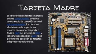 Tarjeta Madre
Es la tarjeta de circuitos impresos
de una computadora que sirve
como medio de conexión entre el
microprocesador, los circuitos
electrónicos de soporte, las
ranuras para conectar parte o
toda la RAM del sistema, la ROM y
las ranuras especiales (slots) que
permiten la conexión de tarjetas
adaptadoras adicionales.
 