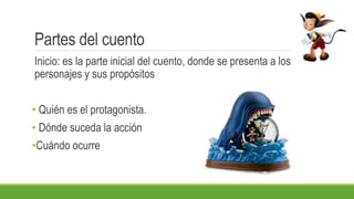 Partes del cuento
Inicio: es la parte inicial del cuento, donde se presenta a los
personajes y sus propósitos
• Quién es el protagonista.
• Dónde suceda la acción
•Cuándo ocurre
 