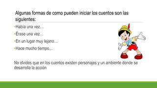 •Había una vez…
•Érase una vez…
•En un lugar muy lejano…
•Hace mucho tiempo…
No olvides que en los cuentos existen personajes y un ambiente donde se
desarrolla la acción
Algunas formas de como pueden iniciar los cuentos son las
siguientes:
 