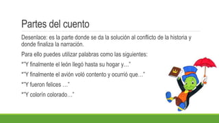 Partes del cuento
Desenlace: es la parte donde se da la solución al conflicto de la historia y
donde finaliza la narración.
Para ello puedes utilizar palabras como las siguientes:
*”Y finalmente el león llegó hasta su hogar y…”
*”Y finalmente el avión voló contento y ocurrió que…”
*”Y fueron felices …”
*”Y colorín colorado…”
 