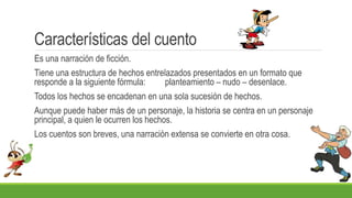 Características del cuento
Es una narración de ficción.
Tiene una estructura de hechos entrelazados presentados en un formato que
responde a la siguiente fórmula: planteamiento – nudo – desenlace.
Todos los hechos se encadenan en una sola sucesión de hechos.
Aunque puede haber más de un personaje, la historia se centra en un personaje
principal, a quien le ocurren los hechos.
Los cuentos son breves, una narración extensa se convierte en otra cosa.
 