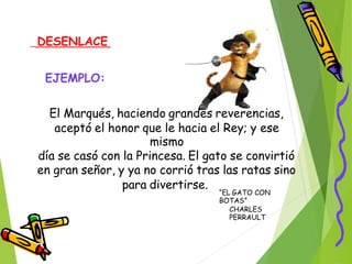 DESENLACE
EJEMPLO:
El Marqués, haciendo grandes reverencias,
aceptó el honor que le hacia el Rey; y ese
mismo
día se casó con la Princesa. El gato se convirtió
en gran señor, y ya no corrió tras las ratas sino
para divertirse.
“EL GATO CON
BOTAS”
CHARLES
PERRAULT
 