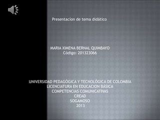 Presentacíon de tema didático

MARIA XIMENA BERNAL QUIMBAYO
Código: 201323066

UNIVERSIDAD PEDAGÓGICA Y TECNOLÓGICA DE COLOMBIA
LICENCIATURA EN EDUCACION BÁSICA
COMPETENCIAS COMUNICATIVAS
CREAD
SOGAMOSO
2013

 
