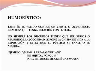 HUMORÍSTICO:
TAMBIÉN ES VALIDO CONTAR UN CHISTE U OCURRENCIA
GRACIOSA QUE TENGA RELACIÓN CON EL TEMA.
NO SIEMPRE LOS DISCURSOS TIENEN QUE SER SERIOS O
ABURRIDOS, LA JOCOSIDAD LE PONE LA CHISPA DE VIDA A LA
EXPOSICIÓN Y EVITA QUE EL PÚBLICO SE CANSE O SE
ABURRA.
EJEMPLO: "¿MAMÁ, LAS PASAS VUELAN?"
NO HIJITO, ¿PORQUE? “
¡AH... ENTONCES ME COMÍ UNA MOSCA!"
 