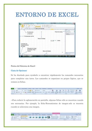 ENTORNO DE EXCEL

Partes del Entorno de Excel:
Cinta de Opciones:
Se ha diseñado para ayudarle a encontrar rápidamente los comandos necesarios
para completar una tarea. Los comandos se organizan en grupos lógicos, que se
reúnen en fichas.
‘

‘
—
Para reducir la aglomeración en pantalla, algunas fichas sólo se muestran cuando
son necesarias. Por ejemplo, la ficha Herramientas de imagen solo se muestra
cuando se selecciona una imagen.
‘

 