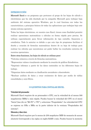 INTRODUCCIÓN
Microsoft Excel es un programa que pertenece al grupo de las hojas de cálculo o
electrónicas que ha sido diseñado por la compañía Microsoft para trabajar baja
ambiente del sistema operativo Windows, por lo cual funciona con todas las
características y principios básicos de todas las aplicaciones que trabajan bajo este
mismo sistema operativo.
Todas las hojas electrónicas, en nuestro caso Excel, tienen como finalidad permitir
realizar operaciones matemáticas o cálculos en forma rápida pero precisa. Se
utilizan especialmente para llevar información de tipo contable, financiera o
estadística. Todo lo anterior es debido a que este tipo de programas facilitan el
diseño y creación de formulas matemáticas dentro de su hoja de trabajo para
realizar los cálculos que necesitemos así poder hallar los resultados correctos de
nuestras operaciones.
Entre otras funciones, las hojas de cálculo se utilizan para:
*Calculas números a través de fórmulas matemáticas.
*Representar valores visualmente mediante la creación de gráficos Estadísticos.
*Imprimir informes a partir de los datos contenidos en las diferentes hojas de
trabajo.
*Organizar datos mediante su clasificación ascendente o descendente.
*Realizar análisis de datos y crear resúmenes de datos por medio de tablas
consolidadas y auto filtros.

REQUISITOS PARA INSTALAR EXCEL
Velocidad del procesador
Microsoft Excel requiere de un procesador o CPU, con la velocidad de al menos 500
megahercios (MHz) o más rápido. Puedes buscar la velocidad del CPU en el menú
"Inicio",haz clic en "Mi PC" o "PC" y selecciona "Propiedades". La velocidad del CPU
se expresa en GHz o MHz en la parte inferior de la ventana "Propiedades del
sistema".
Memoria y disco duro
Microsoft Excel requiere por lo menos de 256 megabytes (MB) de memoria de acceso
aleatorio (corresponde a las siglas en inglés RAM) o más. Puedes buscar la memoria

 