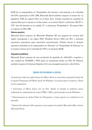RAM de tu computadora en "Propiedades del sistema" está próxima a la velocidad
del CPU expresada en GB o MB. Microsoft Excel también requiere al menos de 1,5
gigabytes (GB) de espacio libre en el disco duro. Puedes consultar la cantidad de
espacio libre que te queda en el disco duro, ve al menú "Inicio", selecciona "Mi PC" o
"PC", haz clic derecho en la unidad "C:" y selecciona "Propiedades". El espacio libre
se expresa en GB o MB.
Sistema operativo
Microsoft Excel requiere de Microsoft Windows XP con paquete de servicio (del
inglés corresponde a las siglas SP2), Windows Server 2003 con SP1 o sistemas
operativos posteriores para ejecutarlo correctamente. Puedes buscar el sistema
operativo instalado en la computadora en "Sistema" en "Propiedades de Sistema" es
la misma ventana de la velocidad de CPU y la memoria RAM.
Dispositivos periféricos
Microsoft Excel requiere de una resolución de pantalla de 1024x768 o superior y
una unidad de CD-ROM o DVD (para la instalación desde un CD.) El software
también requiere de Internet Explorer 6.0 o un navegador posterior, sólo 32 bits.

MODO DE INGRESO A EXCEL
Al igual que todas las aplicaciones de Office, Excel se encuentra agrupado dentro de
la opción Programas del Menú Inicio de Windows. Los pasos para el ingreso a Excel
son los siguientes:
* Activamos el Menú Inicio con un Clic. Desde el teclado lo podemos hacer
utilizando la combinación de teclas CTRL + ESC o presionando la tecla Windows .
* Seleccionamos la opción Todos los Programas y luego aparece un submenú en la
pantalla
* Dentro del submenú debe aparecer una carpeta de nombre Microsoft office, dentro
Microsoft Excel.

 