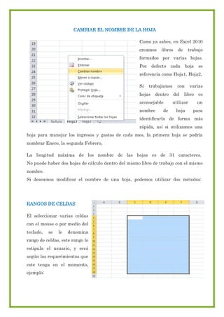 CAMBIAR EL NOMBRE DE LA HOJA
Como ya sabes, en Excel 2010
creamos

libros

de

trabajo

formados por varias hojas.
Por

defecto

cada

hoja

se

referencia como Hoja1, Hoja2,
Si

trabajamos

hojas

dentro

aconsejable
nombre

de

con
del

varias

libro

utilizar
hoja

es
un

para

identificarla de forma más
rápida, así si utilizamos una
hoja para manejar los ingresos y gastos de cada mes, la primera hoja se podría
nombrar Enero, la segunda Febrero,
La longitud máxima de los nombre de las hojas es de 31 caracteres.
No puede haber dos hojas de cálculo dentro del mismo libro de trabajo con el mismo
nombre.
Si deseamos modificar el nombre de una hoja, podemos utilizar dos métodos:

RANGOS DE CELDAS
El seleccionar varias celdas
con el mouse o por medio del
teclado,

se

le

denomina

rango de celdas, este rango lo
estipula el usuario, y será
según los requerimientos que
este tenga en el momento,
ejemplo:

 