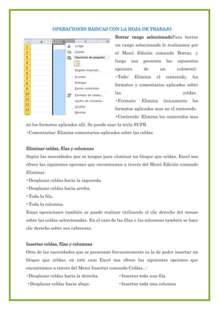 OPERACIONES BÁSICAS CON LA HOJA DE TRABAJO
Borrar rango seleccionadoPara borrar
un rango seleccionado lo realizamos por
el Menú Edición comando Borrar, y
luego

nos

opciones
•Todo:

presenta
de

Elimina

las

un
el

siguientes
submenú:

contenido,

los

formatos y comentarios aplicados sobre
las
•Formato:

celdas.
Elimina

únicamente

los

formatos aplicados mas no el contenido.
•Contenido: Elimina los contenidos mas
no los formatos aplicados allí. Se puede usar la tecla SUPR
•Comentarios: Elimina comentarios aplicados sobre las celdas
Eliminar celdas, filas y columnas
Según las necesidades que se tengan para eliminar un bloque que celdas, Excel nos
ofrece las siguientes opciones que encontramos a través del Menú Edición comando
Eliminar.
•Desplazar celdas hacia la izquierda.
•Desplazar celdas hacia arriba.
•Toda la fila.
•Toda la columna.
Estas operaciones también se puede realizar utilizando el clic derecho del mouse
sobre las celdas seleccionadas. En el caso de las filas o las columnas también se hace
clic derecho sobre sus cabeceras.
Insertar celdas, filas y columnas
Otra de las necesidades que se presentan frecuentemente es la de poder insertar un
bloque que celdas, en este caso Excel nos ofrece las siguientes opciones que
encontramos a través del Menú Insertar comando Celdas...:
•Desplazar celdas hacia la derecha.

•Insertar toda una fila.

•Desplazar celdas hacia abajo.

•Insertar toda una columna

 