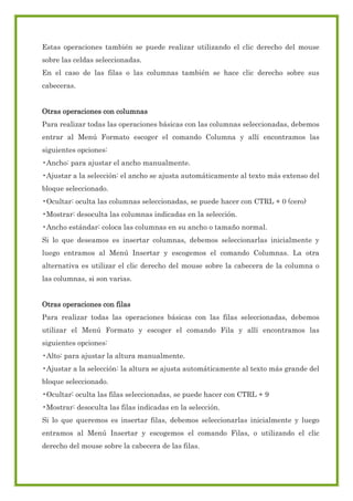Estas operaciones también se puede realizar utilizando el clic derecho del mouse
sobre las celdas seleccionadas.
En el caso de las filas o las columnas también se hace clic derecho sobre sus
cabeceras.
Otras operaciones con columnas
Para realizar todas las operaciones básicas con las columnas seleccionadas, debemos
entrar al Menú Formato escoger el comando Columna y allí encontramos las
siguientes opciones:
•Ancho: para ajustar el ancho manualmente.
•Ajustar a la selección: el ancho se ajusta automáticamente al texto más extenso del
bloque seleccionado.
•Ocultar: oculta las columnas seleccionadas, se puede hacer con CTRL + 0 (cero)
•Mostrar: desoculta las columnas indicadas en la selección.
•Ancho estándar: coloca las columnas en su ancho o tamaño normal.
Si lo que deseamos es insertar columnas, debemos seleccionarlas inicialmente y
luego entramos al Menú Insertar y escogemos el comando Columnas. La otra
alternativa es utilizar el clic derecho del mouse sobre la cabecera de la columna o
las columnas, si son varias.
Otras operaciones con filas
Para realizar todas las operaciones básicas con las filas seleccionadas, debemos
utilizar el Menú Formato y escoger el comando Fila y allí encontramos las
siguientes opciones:
•Alto: para ajustar la altura manualmente.
•Ajustar a la selección: la altura se ajusta automáticamente al texto más grande del
bloque seleccionado.
•Ocultar: oculta las filas seleccionadas, se puede hacer con CTRL + 9
•Mostrar: desoculta las filas indicadas en la selección.
Si lo que queremos es insertar filas, debemos seleccionarlas inicialmente y luego
entramos al Menú Insertar y escogemos el comando Filas, o utilizando el clic
derecho del mouse sobre la cabecera de las filas.

 