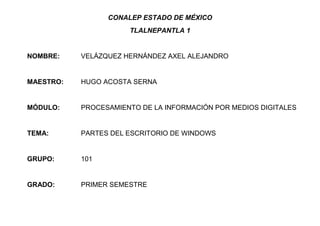 CONALEP ESTADO DE MÉXICO
TLALNEPANTLA 1
NOMBRE: VELÁZQUEZ HERNÁNDEZ AXEL ALEJANDRO
MAESTRO: HUGO ACOSTA SERNA
MÓDULO: PROCESAMIENTO DE LA INFORMACIÓN POR MEDIOS DIGITALES
TEMA: PARTES DEL ESCRITORIO DE WINDOWS
GRUPO: 101
GRADO: PRIMER SEMESTRE
 