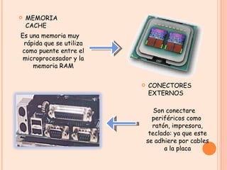 MEMORIA CACHE Es una memoria muy rápida que se utiliza como puente entre el microprocesador y la memoria RAM Son conectare periféricos como  ratón, impresora, teclado: ya que este se adhiere por cables a la placa CONECTORES EXTERNOS  