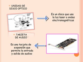 UNIDAD DE DISCO OPTICO Es un disco que usa la luz laser o ondas electromagnéticas  TARJETA DE AUDIO  Es una tarjeta de expansión que permite la entrada y salida de audioo  