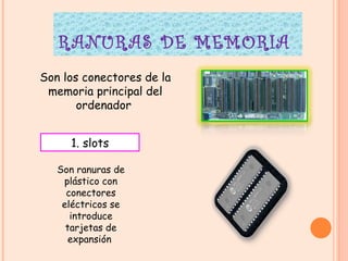 RANURAS DE MEMORIA  Son los conectores de la memoria principal del ordenador  1. slots Son ranuras de plástico con conectores eléctricos se introduce tarjetas de expansión  