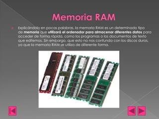 

Explicándolo en pocas palabras, la memoria RAM es un determinado tipo

de memoria que utilizará el ordenador para almacenar diferentes datos para
acceder de forma rápida, como los programas o los documentos de texto
que editemos. Sin embargo, que esto no nos confunda con los discos duros,
ya que la memoria RAM se utiliza de diferente forma.

 