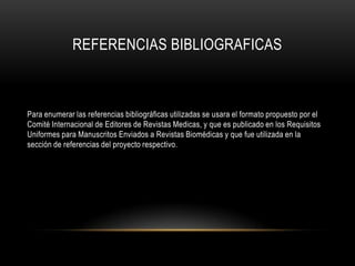REFERENCIAS BIBLIOGRAFICAS

Para enumerar las referencias bibliográficas utilizadas se usara el formato propuesto por el
Comité Internacional de Editores de Revistas Medicas, y que es publicado en los Requisitos
Uniformes para Manuscritos Enviados a Revistas Biomédicas y que fue utilizada en la
sección de referencias del proyecto respectivo.

 