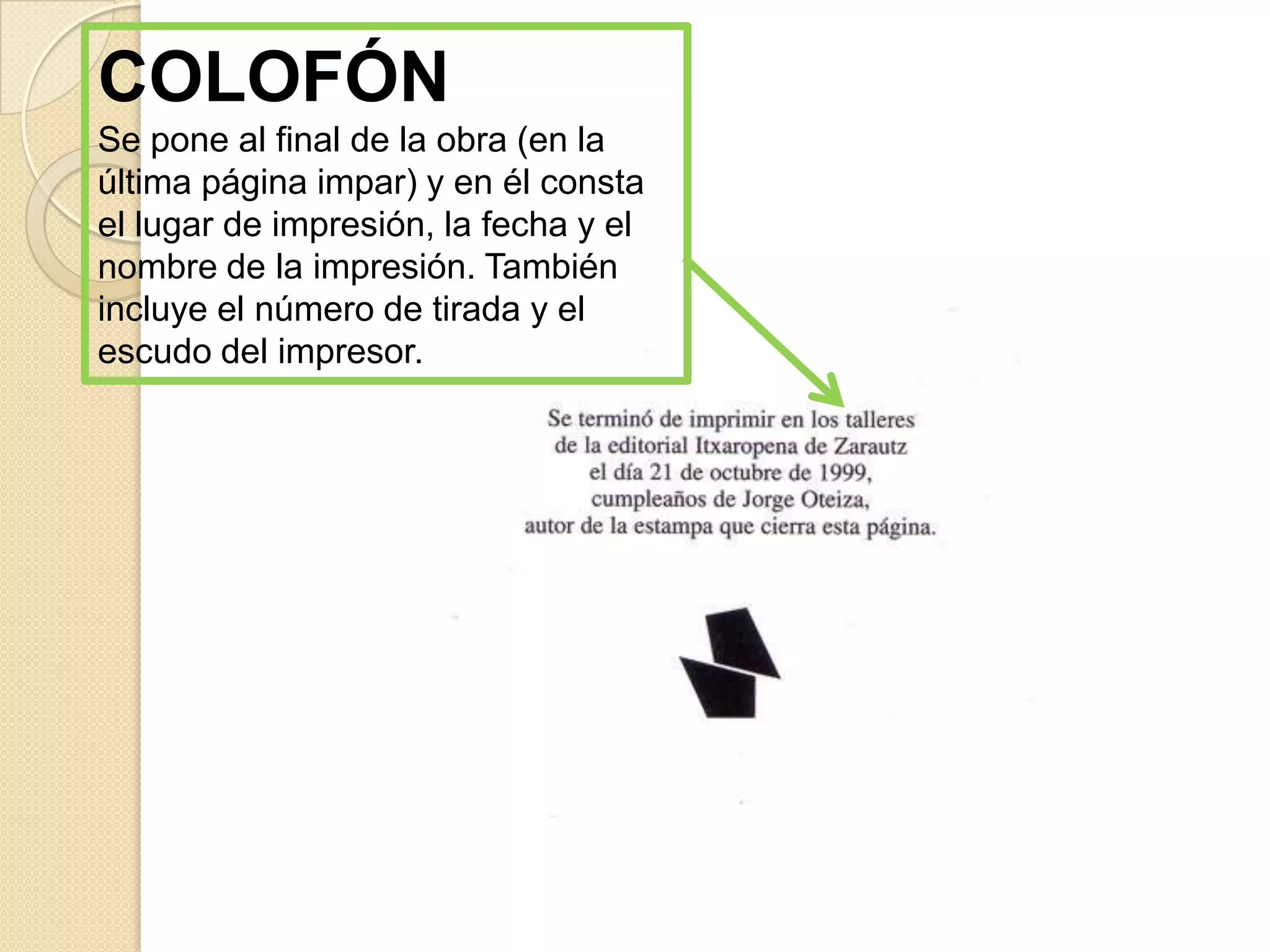 COLOFÓN
Se pone al final de la obra (en la
última página impar) y en él consta
el lugar de impresión, la fecha y el
nombre de la impresión. También
incluye el número de tirada y el
escudo del impresor.
 