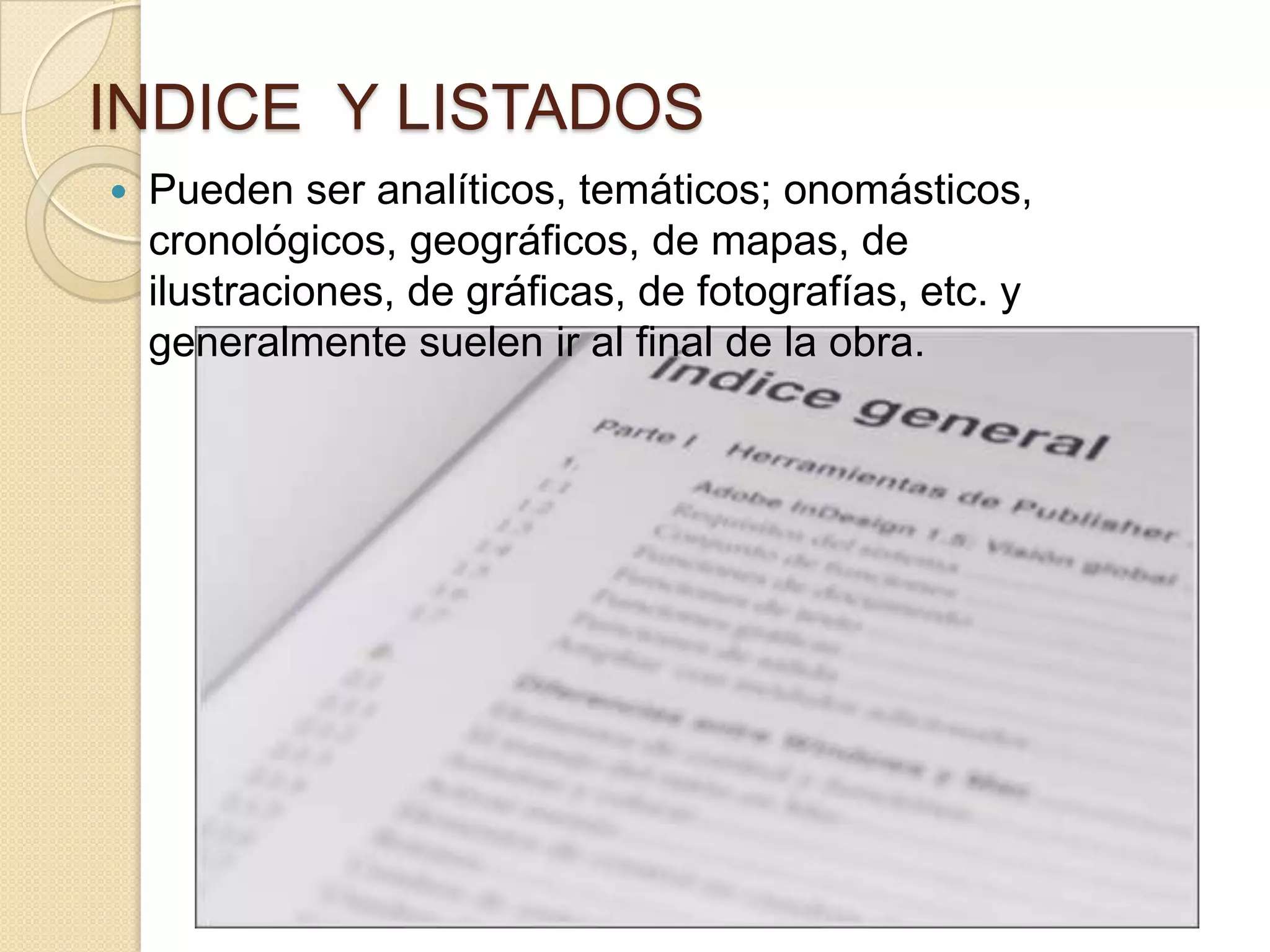 INDICE Y LISTADOS
   Pueden ser analíticos, temáticos; onomásticos,
    cronológicos, geográficos, de mapas, de
    ilustraciones, de gráficas, de fotografías, etc. y
    generalmente suelen ir al final de la obra.
 