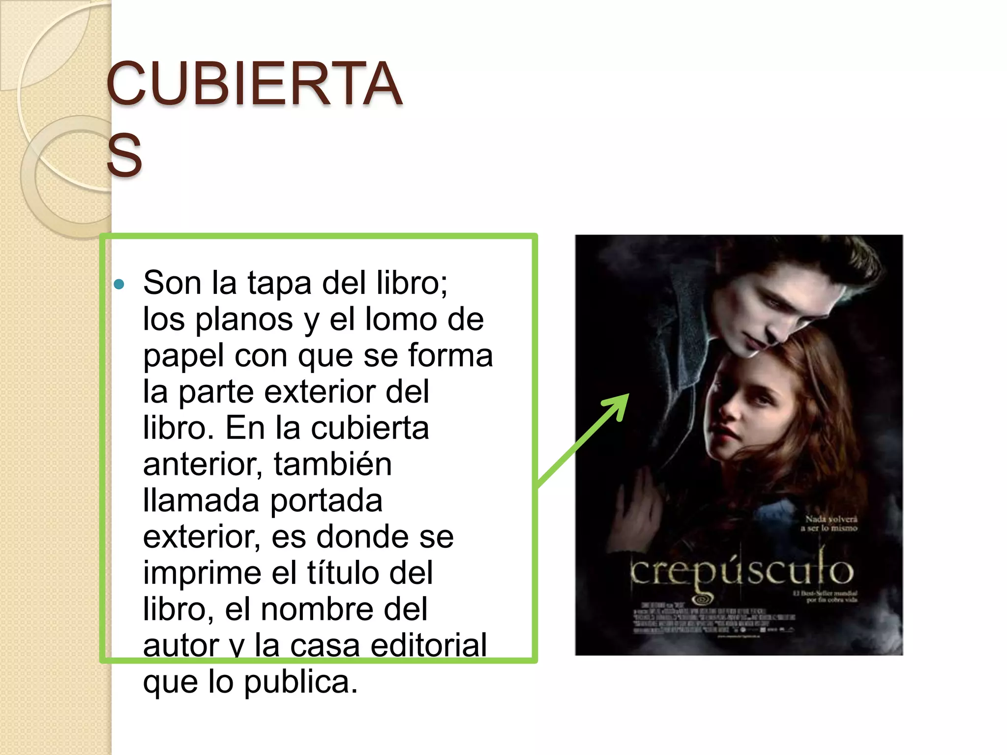 CUBIERTA
S
   Son la tapa del libro;
    los planos y el lomo de
    papel con que se forma
    la parte exterior del
    libro. En la cubierta
    anterior, también
    llamada portada
    exterior, es donde se
    imprime el título del
    libro, el nombre del
    autor y la casa editorial
    que lo publica.
 
