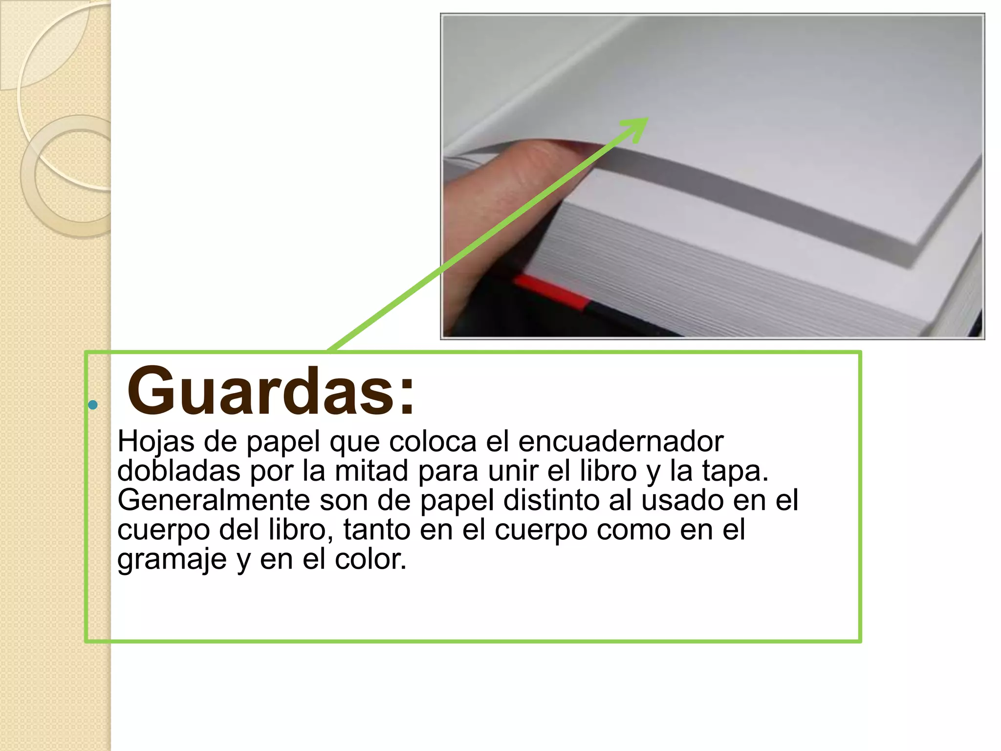   Guardas:
    Hojas de papel que coloca el encuadernador
    dobladas por la mitad para unir el libro y la tapa.
    Generalmente son de papel distinto al usado en el
    cuerpo del libro, tanto en el cuerpo como en el
    gramaje y en el color.
 