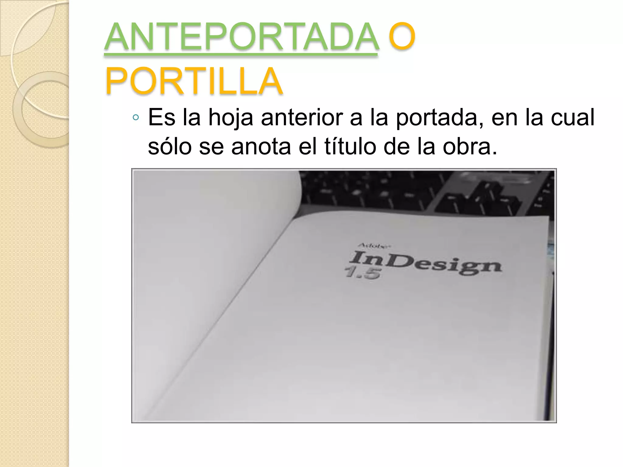 ANTEPORTADA O
PORTILLA
 ◦ Es la hoja anterior a la portada, en la cual
   sólo se anota el título de la obra.
 