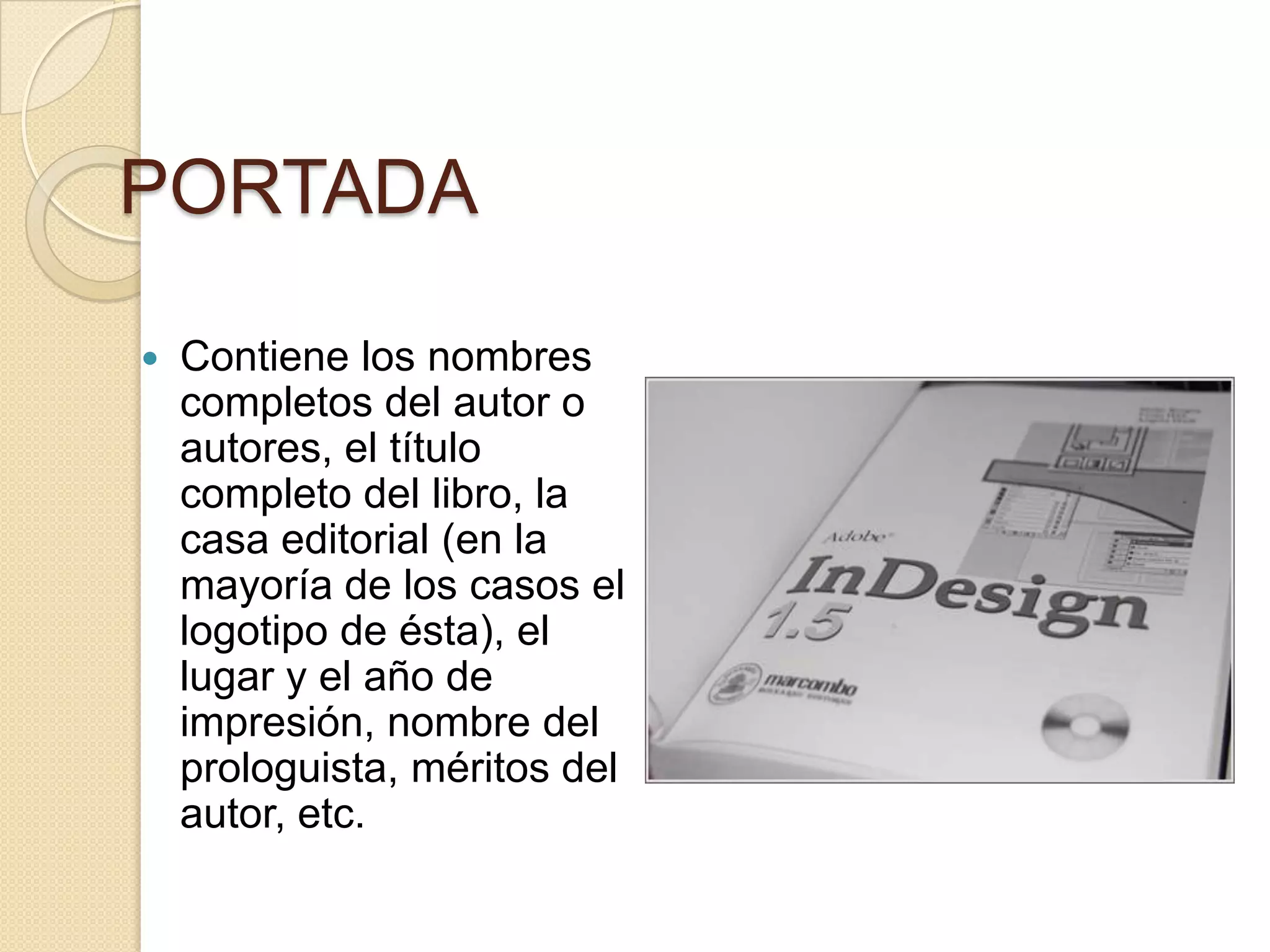 PORTADA

   Contiene los nombres
    completos del autor o
    autores, el título
    completo del libro, la
    casa editorial (en la
    mayoría de los casos el
    logotipo de ésta), el
    lugar y el año de
    impresión, nombre del
    prologuista, méritos del
    autor, etc.
 
