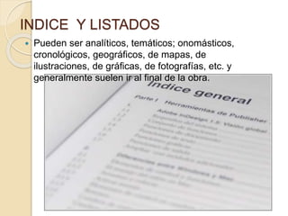 INDICE Y LISTADOS
 Pueden ser analíticos, temáticos; onomásticos,
cronológicos, geográficos, de mapas, de
ilustraciones, de gráficas, de fotografías, etc. y
generalmente suelen ir al final de la obra.
 