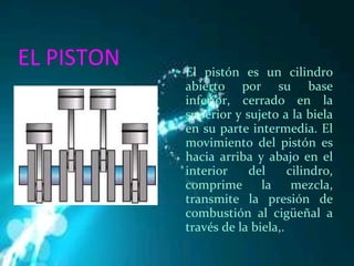 EL PISTON El pistón es un cilindro abierto por su base inferior, cerrado en la superior y sujeto a la biela en su parte intermedia. El movimiento del pistón es hacia arriba y abajo en el interior del cilindro, comprime la mezcla, transmite la presión de combustión al cigüeñal a través de la biela,. 